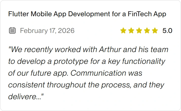 5.0 Upwork review for eclipt.ai: Flutter Mobile App Development for a FinTech App, February 17, 2026. "We recently worked with Arthur and his team to develop a prototype for a key functionality of our future app. Communication was consistent throughout the process, and they delivere..."