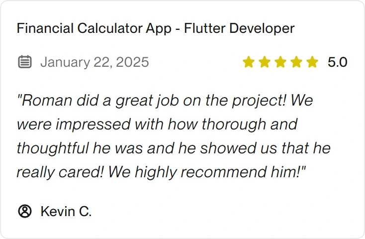 5.0 Upwork review for eclipt.ai: Financial Calculator App - Flutter Developer, January 22, 2025. "Roman did a great job on the project! We were impressed with how thorough and thoughtful he was and he showed us that he really cared! We highly recommend him!"