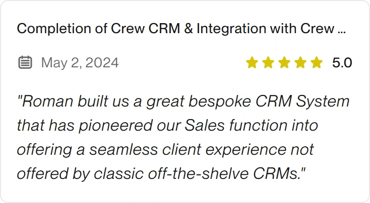 5.0 Upwork review for eclipt.ai: Completion of Crew CRM & Integration with Crew App, May 2, 2024. "Roman built us a great bespoke CRM System that has pioneered our Sales function into offering a seamless client experience not offered by classic off-the-shelve CRMs."