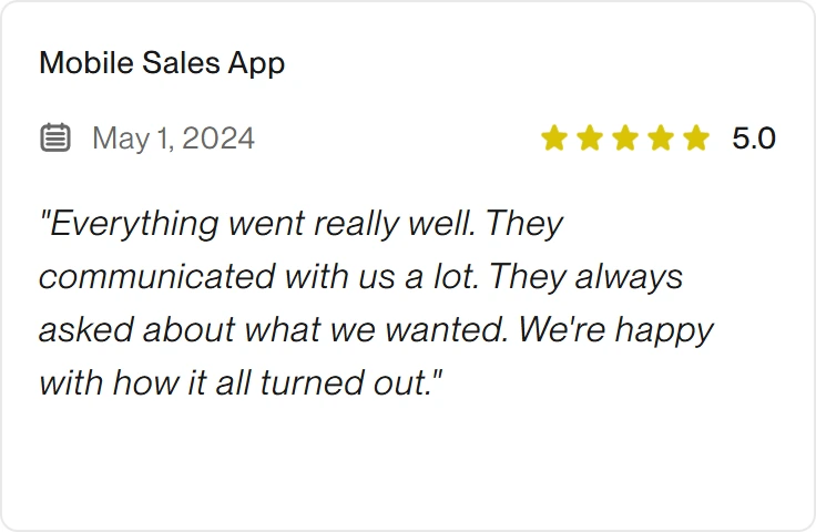5.0 Upwork review for eclipt.ai: Mobile Sales App, May 1, 2024. "Everything went really well. They communicated with us a lot. They always asked about what we wanted. We're happy with how it all turned out."